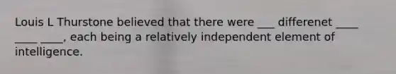 Louis L Thurstone believed that there were ___ differenet ____ ____ ____, each being a relatively independent element of intelligence.