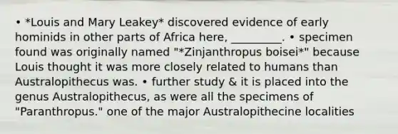 • *Louis and Mary Leakey* discovered evidence of early hominids in other parts of Africa here, _________. • specimen found was originally named "*Zinjanthropus boisei*" because Louis thought it was more closely related to humans than Australopithecus was. • further study & it is placed into the genus Australopithecus, as were all the specimens of "Paranthropus." one of the major Australopithecine localities