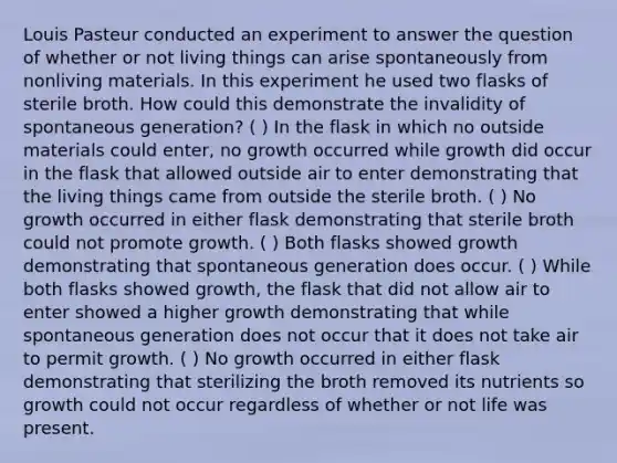 Louis Pasteur conducted an experiment to answer the question of whether or not living things can arise spontaneously from nonliving materials. In this experiment he used two flasks of sterile broth. How could this demonstrate the invalidity of spontaneous generation? ( ) In the flask in which no outside materials could enter, no growth occurred while growth did occur in the flask that allowed outside air to enter demonstrating that the living things came from outside the sterile broth. ( ) No growth occurred in either flask demonstrating that sterile broth could not promote growth. ( ) Both flasks showed growth demonstrating that spontaneous generation does occur. ( ) While both flasks showed growth, the flask that did not allow air to enter showed a higher growth demonstrating that while spontaneous generation does not occur that it does not take air to permit growth. ( ) No growth occurred in either flask demonstrating that sterilizing the broth removed its nutrients so growth could not occur regardless of whether or not life was present.