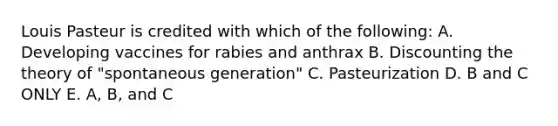 Louis Pasteur is credited with which of the following: A. Developing vaccines for rabies and anthrax B. Discounting the theory of "spontaneous generation" C. Pasteurization D. B and C ONLY E. A, B, and C