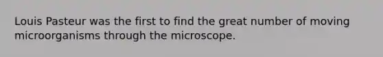 Louis Pasteur was the first to find the great number of moving microorganisms through the microscope.