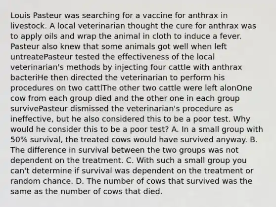 Louis Pasteur was searching for a vaccine for anthrax in livestock. A local veterinarian thought the cure for anthrax was to apply oils and wrap the animal in cloth to induce a fever. Pasteur also knew that some animals got well when left untreatePasteur tested the effectiveness of the local veterinarian's methods by injecting four cattle with anthrax bacteriHe then directed the veterinarian to perform his procedures on two cattlThe other two cattle were left alonOne cow from each group died and the other one in each group survivePasteur dismissed the veterinarian's procedure as ineffective, but he also considered this to be a poor test. Why would he consider this to be a poor test? A. In a small group with 50% survival, the treated cows would have survived anyway. B. The difference in survival between the two groups was not dependent on the treatment. C. With such a small group you can't determine if survival was dependent on the treatment or random chance. D. The number of cows that survived was the same as the number of cows that died.