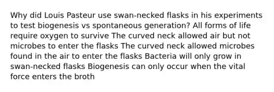 Why did Louis Pasteur use swan-necked flasks in his experiments to test biogenesis vs spontaneous generation? All forms of life require oxygen to survive The curved neck allowed air but not microbes to enter the flasks The curved neck allowed microbes found in the air to enter the flasks Bacteria will only grow in swan-necked flasks Biogenesis can only occur when the vital force enters the broth