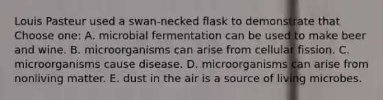 Louis Pasteur used a swan-necked flask to demonstrate that Choose one: A. microbial fermentation can be used to make beer and wine. B. microorganisms can arise from cellular fission. C. microorganisms cause disease. D. microorganisms can arise from nonliving matter. E. dust in the air is a source of living microbes.