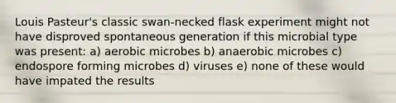 Louis Pasteur's classic swan-necked flask experiment might not have disproved spontaneous generation if this microbial type was present: a) aerobic microbes b) anaerobic microbes c) endospore forming microbes d) viruses e) none of these would have impated the results