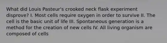 What did Louis Pasteur's crooked neck flask experiment disprove? I. Most cells require oxygen in order to survive II. The cell is the basic unit of life III. Spontaneous generation is a method for the creation of new cells IV. All living organism are composed of cells