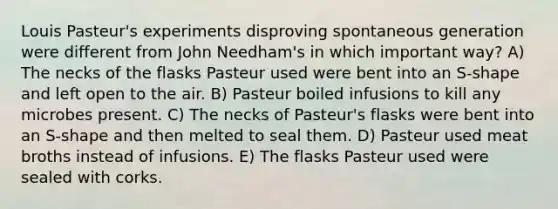 Louis Pasteur's experiments disproving spontaneous generation were different from John Needham's in which important way? A) The necks of the flasks Pasteur used were bent into an S-shape and left open to the air. B) Pasteur boiled infusions to kill any microbes present. C) The necks of Pasteur's flasks were bent into an S-shape and then melted to seal them. D) Pasteur used meat broths instead of infusions. E) The flasks Pasteur used were sealed with corks.