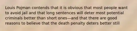 Louis Pojman contends that it is obvious that most people want to avoid jail and that long sentences will deter most potential criminals better than short ones—and that there are good reasons to believe that the death penalty deters better still