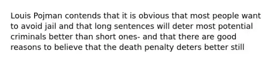 Louis Pojman contends that it is obvious that most people want to avoid jail and that long sentences will deter most potential criminals better than short ones- and that there are good reasons to believe that the death penalty deters better still