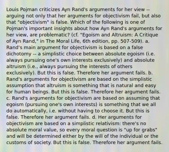 Louis Pojman criticizes Ayn Rand's arguments for her view -- arguing not only that her arguments for objectivism fail, but also that "objectivism" is false. Which of the following is one of Pojman's important insights about how Ayn Rand's arguments for her view, are problematic? (cf. "Egoism and Altruism: A Critique of Ayn Rand," in The Moral Life, 6th edition, pp. 507-509). a. Rand's main argument for objectivism is based on a false dichotomy -- a simplistic choice between absolute egoism (i.e. always pursuing one's own interests exclusively) and absolute altruism (i.e., always pursuing the interests of others exclusively). But this is false. Therefore her argument fails. b. Rand's arguments for objectivism are based on the simplistic assumption that altruism is something that is natural and easy for human beings. But this is false. Therefore her argument fails. c. Rand's arguments for objectivism are based on assuming that egoism (pursuing one's own interests) is something that we all do automatically, i.e. without having to choose it. But this is false. Therefore her argument fails. d. Her arguments for objectivism are based on a simplistic relativism: there's no absolute moral value, so every moral question is "up for grabs" and will be determined either by the will of the individual or the customs of society. But this is false. Therefore her argument fails.