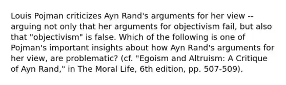 Louis Pojman criticizes Ayn Rand's arguments for her view -- arguing not only that her arguments for objectivism fail, but also that "objectivism" is false. Which of the following is one of Pojman's important insights about how Ayn Rand's arguments for her view, are problematic? (cf. "Egoism and Altruism: A Critique of Ayn Rand," in The Moral Life, 6th edition, pp. 507-509).