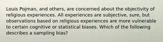 Louis Pojman, and others, are concerned about the objectivity of religious experiences. All experiences are subjective, sure, but observations based on religious experiences are more vulnerable to certain cognitive or statistical biases. Which of the following describes a sampling bias?