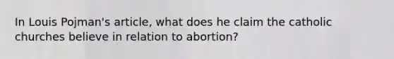 In Louis Pojman's article, what does he claim the catholic churches believe in relation to abortion?