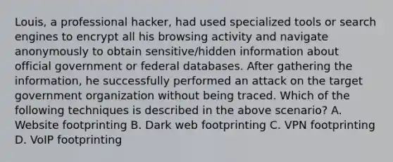 Louis, a professional hacker, had used specialized tools or search engines to encrypt all his browsing activity and navigate anonymously to obtain sensitive/hidden information about official government or federal databases. After gathering the information, he successfully performed an attack on the target government organization without being traced. Which of the following techniques is described in the above scenario? A. Website footprinting B. Dark web footprinting C. VPN footprinting D. VoIP footprinting