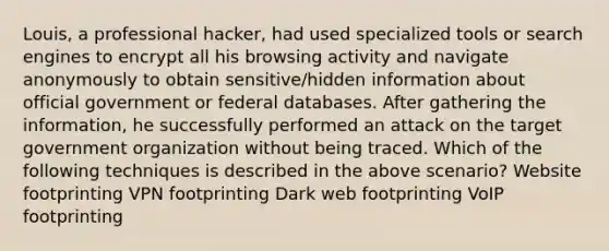 Louis, a professional hacker, had used specialized tools or search engines to encrypt all his browsing activity and navigate anonymously to obtain sensitive/hidden information about official government or federal databases. After gathering the information, he successfully performed an attack on the target government organization without being traced. Which of the following techniques is described in the above scenario? Website footprinting VPN footprinting Dark web footprinting VoIP footprinting