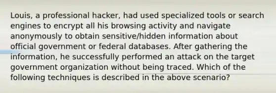 Louis, a professional hacker, had used specialized tools or search engines to encrypt all his browsing activity and navigate anonymously to obtain sensitive/hidden information about official government or federal databases. After gathering the information, he successfully performed an attack on the target government organization without being traced. Which of the following techniques is described in the above scenario?