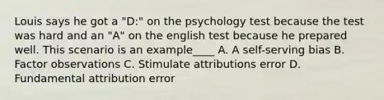 Louis says he got a "D:" on the psychology test because the test was hard and an "A" on the english test because he prepared well. This scenario is an example____ A. A self-serving bias B. Factor observations C. Stimulate attributions error D. Fundamental attribution error