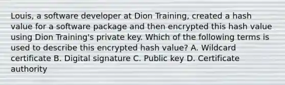 Louis, a software developer at Dion Training, created a hash value for a software package and then encrypted this hash value using Dion Training's private key. Which of the following terms is used to describe this encrypted hash value? A. Wildcard certificate B. Digital signature C. Public key D. Certificate authority