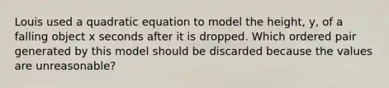 Louis used a quadratic equation to model the height, y, of a falling object x seconds after it is dropped. Which <a href='https://www.questionai.com/knowledge/kBask3W6Bm-ordered-pair' class='anchor-knowledge'>ordered pair</a> generated by this model should be discarded because the values are unreasonable?