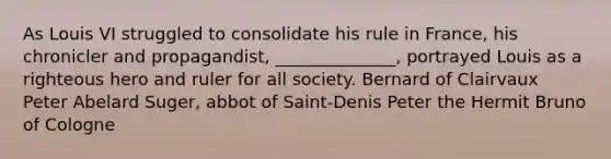 As Louis VI struggled to consolidate his rule in France, his chronicler and propagandist, ______________, portrayed Louis as a righteous hero and ruler for all society. Bernard of Clairvaux Peter Abelard Suger, abbot of Saint-Denis Peter the Hermit Bruno of Cologne