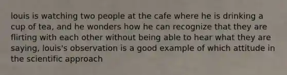 louis is watching two people at the cafe where he is drinking a cup of tea, and he wonders how he can recognize that they are flirting with each other without being able to hear what they are saying, louis's observation is a good example of which attitude in the scientific approach