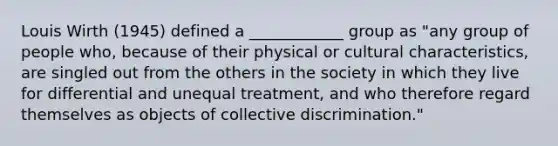 Louis Wirth (1945) defined a ____________ group as "any group of people who, because of their physical or cultural characteristics, are singled out from the others in the society in which they live for differential and unequal treatment, and who therefore regard themselves as objects of collective discrimination."