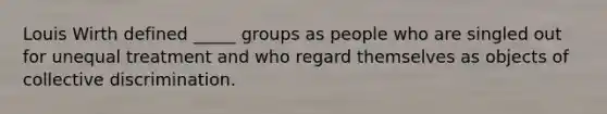 Louis Wirth defined _____ groups as people who are singled out for unequal treatment and who regard themselves as objects of collective discrimination.