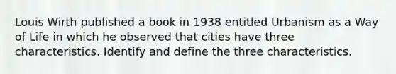 Louis Wirth published a book in 1938 entitled Urbanism as a Way of Life in which he observed that cities have three characteristics. Identify and define the three characteristics.