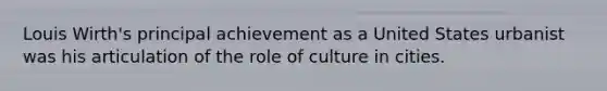 Louis Wirth's principal achievement as a United States urbanist was his articulation of the role of culture in cities.