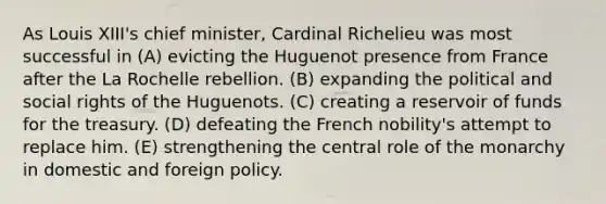 As Louis XIII's chief minister, Cardinal Richelieu was most successful in (A) evicting the Huguenot presence from France after the La Rochelle rebellion. (B) expanding the political and social rights of the Huguenots. (C) creating a reservoir of funds for the treasury. (D) defeating the French nobility's attempt to replace him. (E) strengthening the central role of the monarchy in domestic and foreign policy.