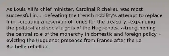 As Louis XIII's chief minister, Cardinal Richelieu was most successful in... -defeating the French nobility's attempt to replace him. -creating a reservoir of funds for the treasury. -expanding the political and social rights of the Huguenots. -strengthening the central role of the monarchy in domestic and foreign policy. -evicting the Huguenot presence from France after the La Rochelle rebellion.