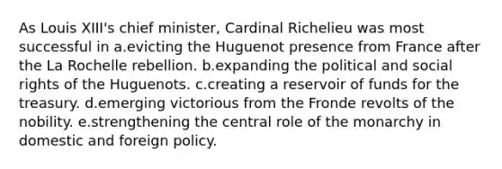 As Louis XIII's chief minister, Cardinal Richelieu was most successful in a.evicting the Huguenot presence from France after the La Rochelle rebellion. b.expanding the political and social rights of the Huguenots. c.creating a reservoir of funds for the treasury. d.emerging victorious from the Fronde revolts of the nobility. e.strengthening the central role of the monarchy in domestic and foreign policy.