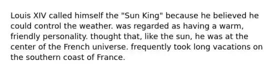 Louis XIV called himself the "Sun King" because he believed he could control the weather. was regarded as having a warm, friendly personality. thought that, like the sun, he was at the center of the French universe. frequently took long vacations on the southern coast of France.