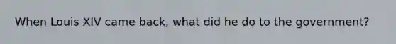 When Louis XIV came back, what did he do to the government?