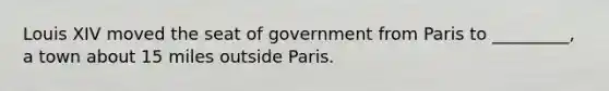 Louis XIV moved the seat of government from Paris to _________, a town about 15 miles outside Paris.