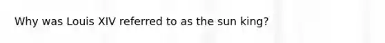 Why was Louis XIV referred to as the sun king?