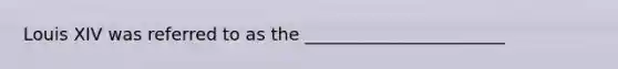 Louis XIV was referred to as the _______________________