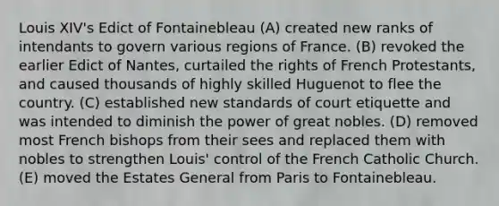 Louis XIV's Edict of Fontainebleau (A) created new ranks of intendants to govern various regions of France. (B) revoked the earlier Edict of Nantes, curtailed the rights of French Protestants, and caused thousands of highly skilled Huguenot to flee the country. (C) established new standards of court etiquette and was intended to diminish the power of great nobles. (D) removed most French bishops from their sees and replaced them with nobles to strengthen Louis' control of the French Catholic Church. (E) moved the Estates General from Paris to Fontainebleau.