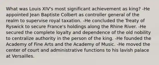 What was Louis XIV's most significant achievement as king? -He appointed Jean Baptiste Colbert as controller general of the realm to supervise royal taxation. -He concluded the Treaty of Ryswick to secure France's holdings along the Rhine River. -He secured the complete loyalty and dependence of the old nobility to centralize authority in the person of the king. -He founded the Academy of Fine Arts and the Academy of Music. -He moved the center of court and administrative functions to his lavish palace at Versailles.