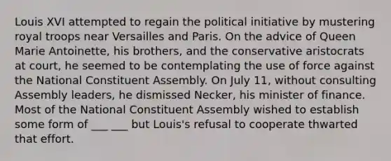 Louis XVI attempted to regain the political initiative by mustering royal troops near Versailles and Paris. On the advice of Queen Marie Antoinette, his brothers, and the conservative aristocrats at court, he seemed to be contemplating the use of force against the National Constituent Assembly. On July 11, without consulting Assembly leaders, he dismissed Necker, his minister of finance. Most of the National Constituent Assembly wished to establish some form of ___ ___ but Louis's refusal to cooperate thwarted that effort.