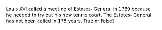 Louis XVI called a meeting of Estates- General in 1789 because he needed to try out his new tennis court. The Estates- General has not been called in 175 years. True or False?