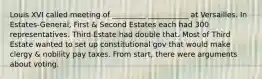 Louis XVI called meeting of _________ ___________ at Versailles. In Estates-General, First & Second Estates each had 300 representatives. Third Estate had double that. Most of Third Estate wanted to set up constitutional gov that would make clergy & nobility pay taxes. From start, there were arguments about voting.