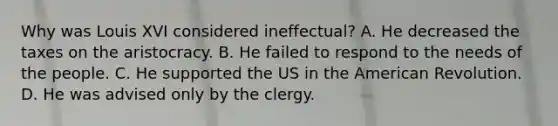 Why was Louis XVI considered ineffectual? A. He decreased the taxes on the aristocracy. B. He failed to respond to the needs of the people. C. He supported the US in the American Revolution. D. He was advised only by the clergy.