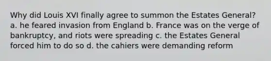 Why did Louis XVI finally agree to summon the Estates General? a. he feared invasion from England b. France was on the verge of bankruptcy, and riots were spreading c. the Estates General forced him to do so d. the cahiers were demanding reform