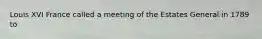 Louis XVI France called a meeting of the Estates General in 1789 to