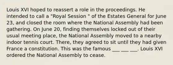 Louis XVI hoped to reassert a role in the proceedings. He intended to call a "Royal Session " of the Estates General for June 23, and closed the room where the National Assembly had been gathering. On June 20, finding themselves locked out of their usual meeting place, the National Assembly moved to a nearby indoor tennis court. There, they agreed to sit until they had given France a constitution. This was the famous ___ ___ ___. Louis XVI ordered the National Assembly to cease.