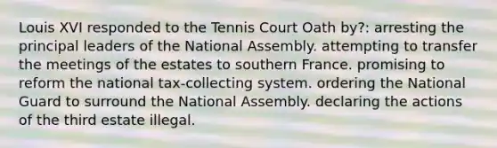 Louis XVI responded to the Tennis Court Oath by?: arresting the principal leaders of the National Assembly. attempting to transfer the meetings of the estates to southern France. promising to reform the national tax-collecting system. ordering the National Guard to surround the National Assembly. declaring the actions of the third estate illegal.