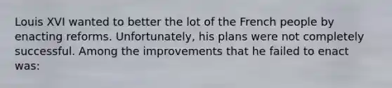 Louis XVI wanted to better the lot of the French people by enacting reforms. Unfortunately, his plans were not completely successful. Among the improvements that he failed to enact was: