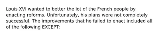 Louis XVI wanted to better the lot of the French people by enacting reforms. Unfortunately, his plans were not completely successful. The improvements that he failed to enact included all of the following EXCEPT: