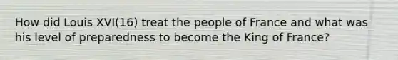 How did Louis XVI(16) treat the people of France and what was his level of preparedness to become the King of France?